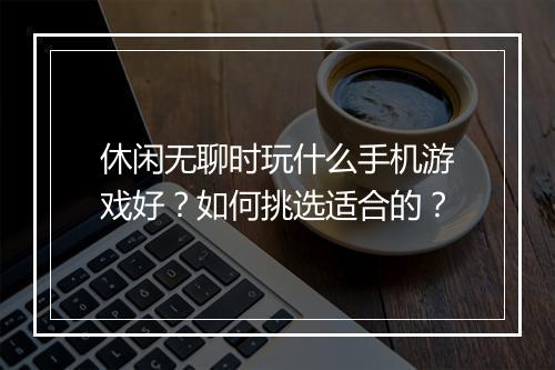 休闲无聊时玩什么手机游戏好？如何挑选适合的？