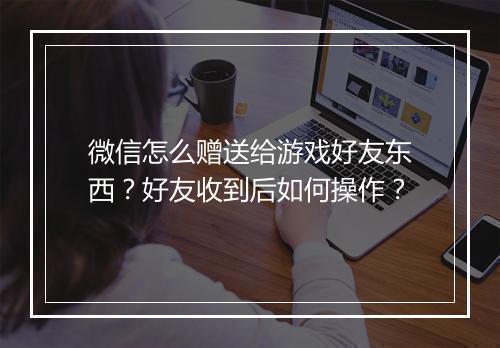 微信怎么赠送给游戏好友东西?好友收到后如何操作?