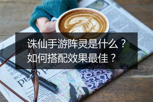 诛仙手游阵灵是什么?如何搭配效果最佳?