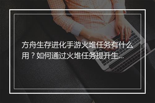 方舟生存进化手游火堆任务有什么用?如何通过火堆任务提升生存能力?