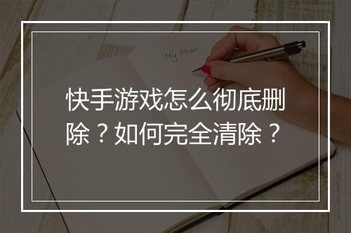 快手游戏怎么彻底删除?如何完全清除?