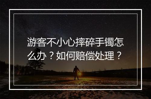 游客不小心摔碎手镯怎么办？如何赔偿处理？