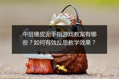 中班橡皮泥手指游戏教案有哪些？如何有效反思教学效果？