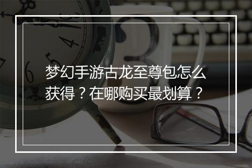 梦幻手游古龙至尊包怎么获得?在哪购买最划算?