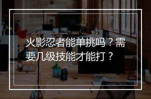 火影忍者能单挑吗?需要几级技能才能打?