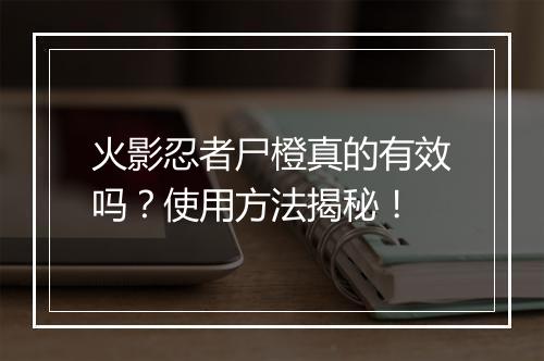 火影忍者尸橙真的有效吗？使用方法揭秘！