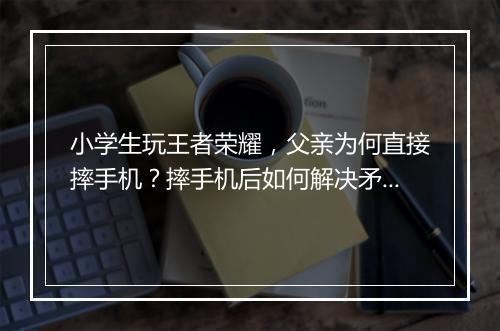 小学生玩王者荣耀，父亲为何直接摔手机？摔手机后如何解决矛盾？