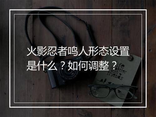 火影忍者鸣人形态设置是什么？如何调整？