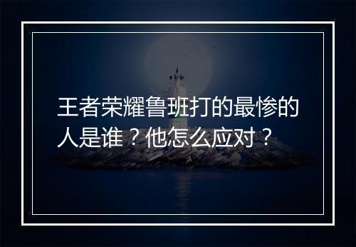 王者荣耀鲁班打的最惨的人是谁？他怎么应对？