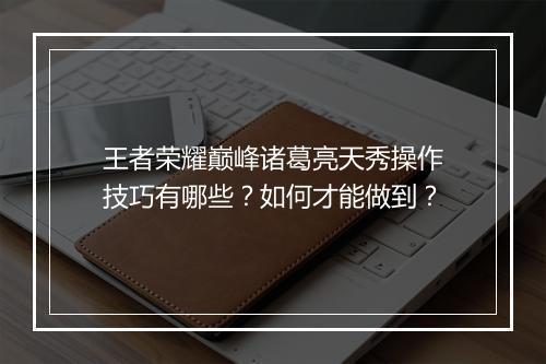 王者荣耀巅峰诸葛亮天秀操作技巧有哪些？如何才能做到？