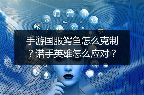 手游国服鳄鱼怎么克制？诺手英雄怎么应对？