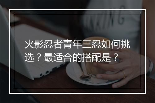 火影忍者青年三忍如何挑选?最适合的搭配是?