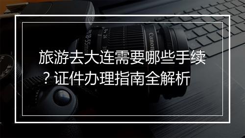 旅游去大连需要哪些手续？证件办理指南全解析