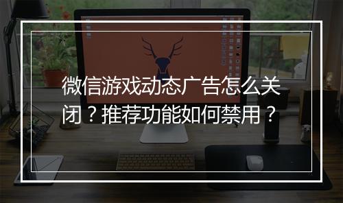 微信游戏动态广告怎么关闭？推荐功能如何禁用？