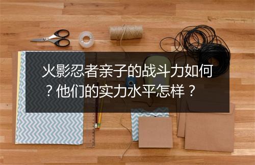 火影忍者亲子的战斗力如何?他们的实力水平怎样?