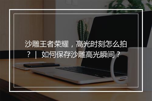 沙雕王者荣耀，高光时刻怎么拍？｜ 如何保存沙雕高光瞬间？