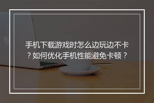 手机下载游戏时怎么边玩边不卡?如何优化手机性能避免卡顿?