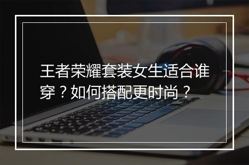 王者荣耀套装女生适合谁穿？如何搭配更时尚？