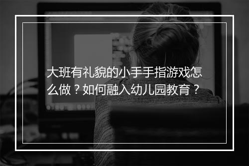 大班有礼貌的小手手指游戏怎么做？如何融入幼儿园教育？
