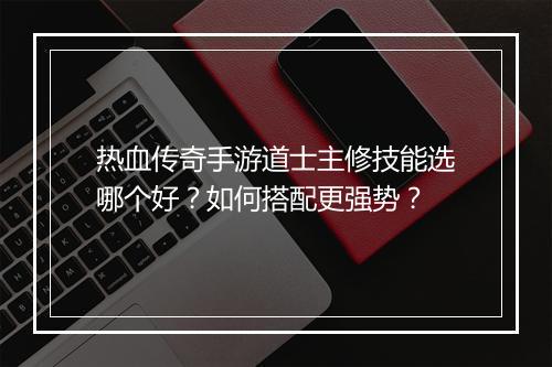 热血传奇手游道士主修技能选哪个好？如何搭配更强势？