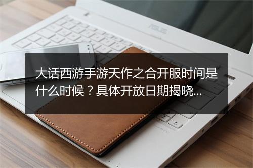 大话西游手游天作之合开服时间是什么时候？具体开放日期揭晓！