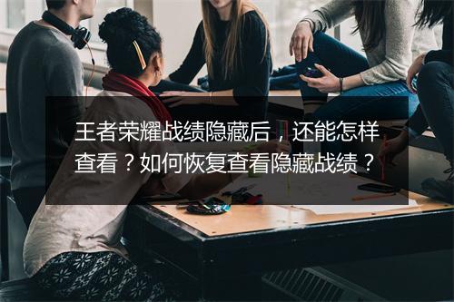 王者荣耀战绩隐藏后，还能怎样查看？如何恢复查看隐藏战绩？