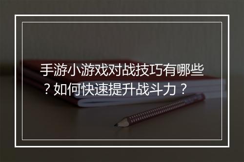 手游小游戏对战技巧有哪些？如何快速提升战斗力？