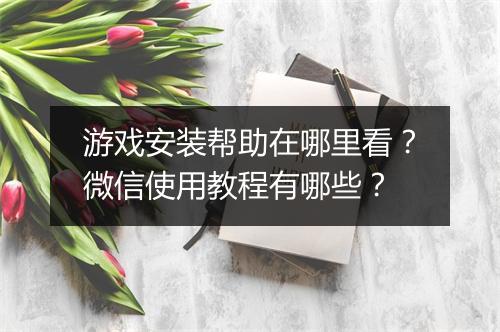 游戏安装帮助在哪里看？微信使用教程有哪些？
