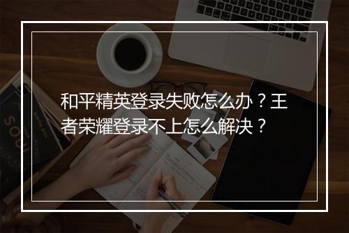 和平精英登录失败怎么办？王者荣耀登录不上怎么解决？