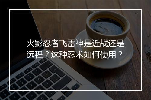 火影忍者飞雷神是近战还是远程？这种忍术如何使用？
