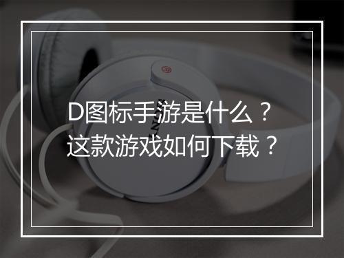 D图标手游是什么？这款游戏如何下载？