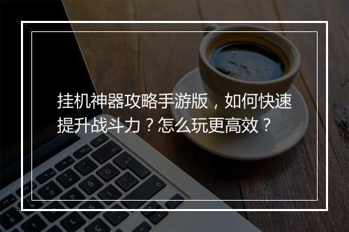 挂机神器攻略手游版，如何快速提升战斗力？怎么玩更高效？