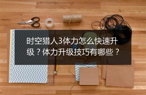 时空猎人3体力怎么快速升级？体力升级技巧有哪些？