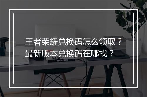 王者荣耀兑换码怎么领取？最新版本兑换码在哪找？