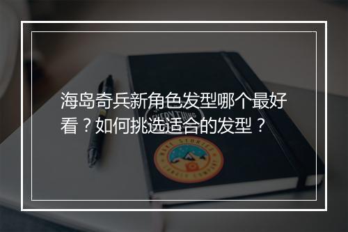 海岛奇兵新角色发型哪个最好看？如何挑选适合的发型？