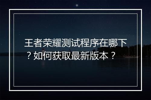 王者荣耀测试程序在哪下？如何获取最新版本？