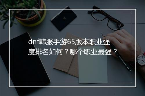 dnf韩服手游65版本职业强度排名如何？哪个职业最强？