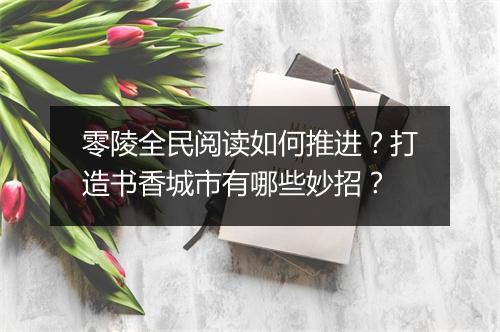 零陵全民阅读如何推进？打造书香城市有哪些妙招？