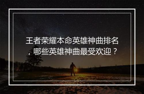 王者荣耀本命英雄神曲排名，哪些英雄神曲最受欢迎？