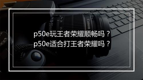 p50e玩王者荣耀顺畅吗？p50e适合打王者荣耀吗？