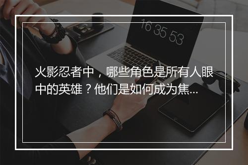 火影忍者中，哪些角色是所有人眼中的英雄？他们是如何成为焦点？