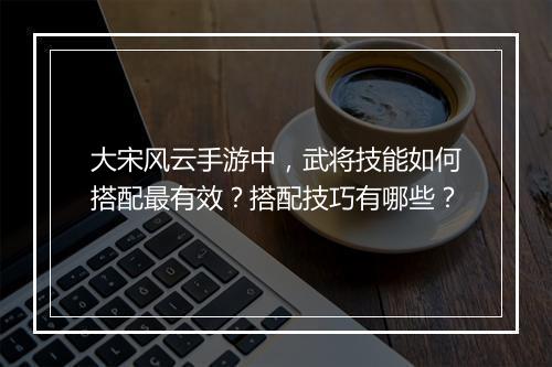 大宋风云手游中，武将技能如何搭配最有效？搭配技巧有哪些？