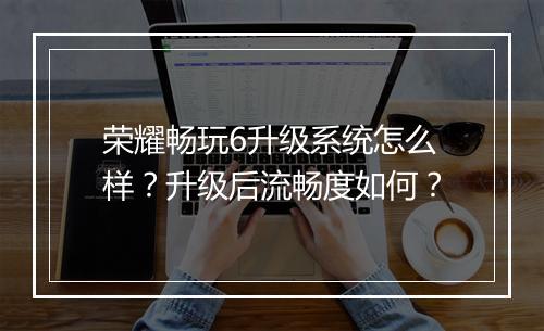 荣耀畅玩6升级系统怎么样？升级后流畅度如何？