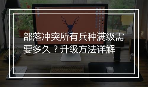 部落冲突所有兵种满级需要多久？升级方法详解