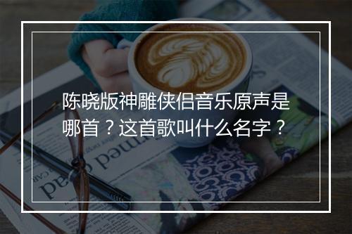 陈晓版神雕侠侣音乐原声是哪首？这首歌叫什么名字？