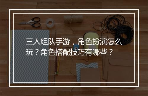 三人组队手游，角色扮演怎么玩？角色搭配技巧有哪些？
