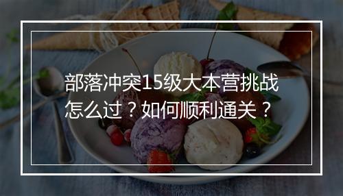 部落冲突15级大本营挑战怎么过?如何顺利通关?