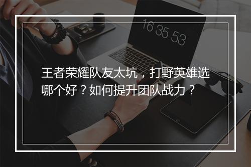 王者荣耀队友太坑，打野英雄选哪个好？如何提升团队战力？