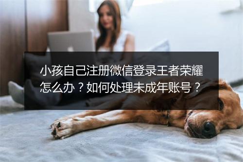 小孩自己注册微信登录王者荣耀怎么办？如何处理未成年账号？