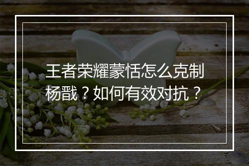 王者荣耀蒙恬怎么克制杨戬？如何有效对抗？